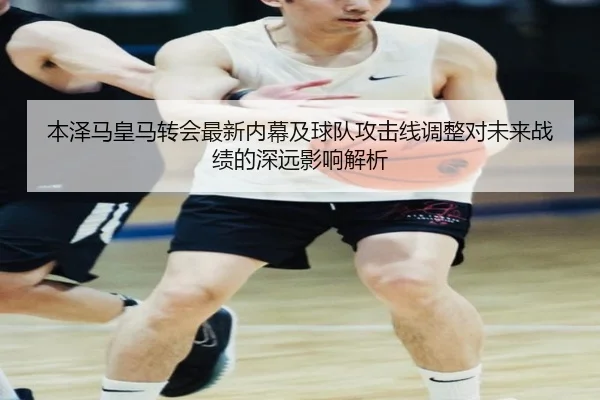 本泽马皇马转会最新内幕及球队攻击线调整对未来战绩的深远影响解析